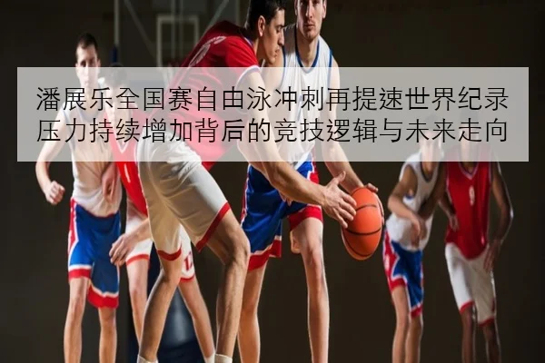 潘展乐全国赛自由泳冲刺再提速世界纪录压力持续增加背后的竞技逻辑与未来走向 | kaiyun