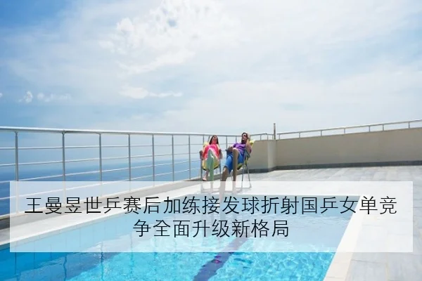 王曼昱世乒赛后加练接发球折射国乒女单竞争全面升级新格局 | kaiyun